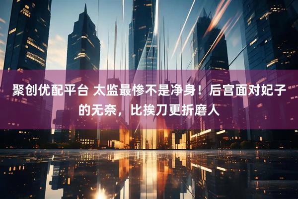 聚创优配平台 太监最惨不是净身！后宫面对妃子的无奈，比挨刀更折磨人