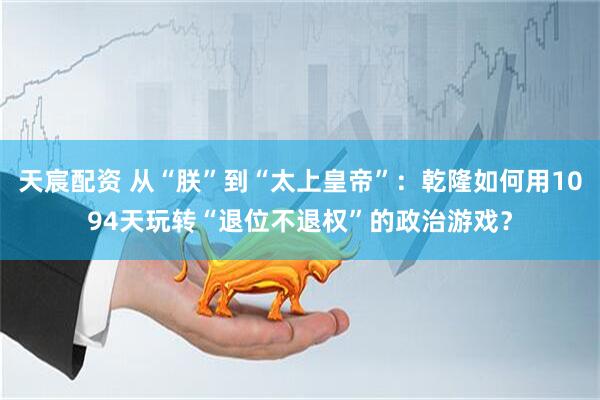 天宸配资 从“朕”到“太上皇帝”：乾隆如何用1094天玩转“退位不退权”的政治游戏？