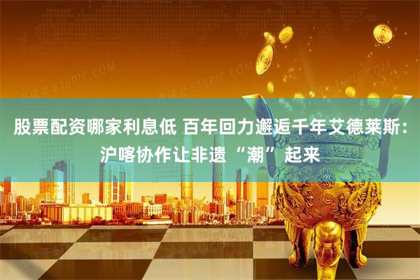 股票配资哪家利息低 百年回力邂逅千年艾德莱斯：沪喀协作让非遗 “潮” 起来