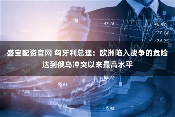 盛宝配资官网 匈牙利总理：欧洲陷入战争的危险达到俄乌冲突以来最高水平