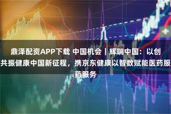 鼎泽配资APP下载 中国机会｜辉瑞中国：以创新共振健康中国新征程，携京东健康以智数赋能医药服务