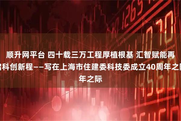 顺升网平台 四十载三万工程厚植根基 汇智赋能再启科创新程——写在上海市住建委科技委成立40周年之际