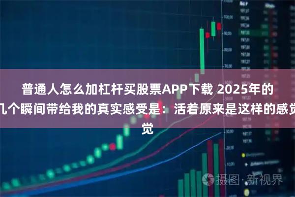 普通人怎么加杠杆买股票APP下载 2025年的几个瞬间带给我的真实感受是：活着原来是这样的感觉