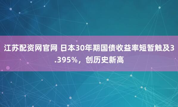 江苏配资网官网 日本30年期国债收益率短暂触及3.395%，创历史新高