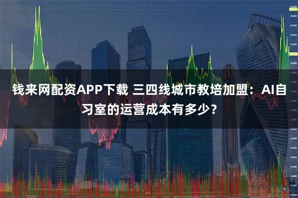 钱来网配资APP下载 三四线城市教培加盟：AI自习室的运营成本有多少？