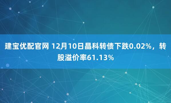 建宝优配官网 12月10日晶科转债下跌0.02%，转股溢价率61.13%