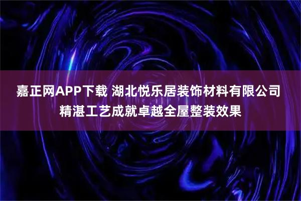 嘉正网APP下载 湖北悦乐居装饰材料有限公司 精湛工艺成就卓越全屋整装效果