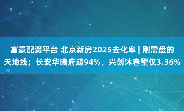 富豪配资平台 北京新房2025去化率 | 刚需盘的天地线：长安华曦府超94%、兴创沐春墅仅3.36%