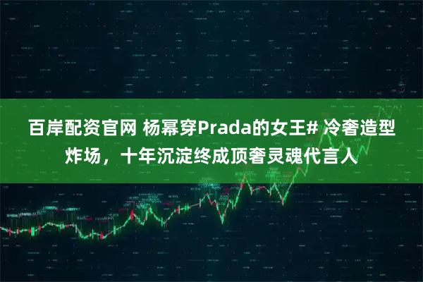 百岸配资官网 杨幂穿Prada的女王# 冷奢造型炸场，十年沉淀终成顶奢灵魂代言人