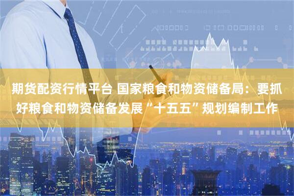期货配资行情平台 国家粮食和物资储备局：要抓好粮食和物资储备发展“十五五”规划编制工作