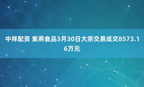 中祥配资 紫燕食品3月30日大宗交易成交8573.16万元