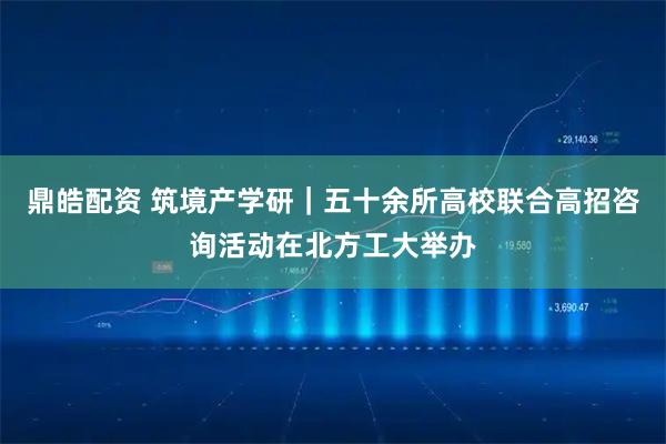 鼎皓配资 筑境产学研｜五十余所高校联合高招咨询活动在北方工大举办