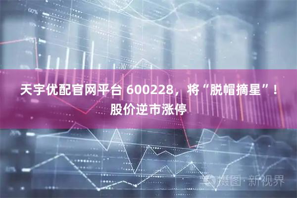 天宇优配官网平台 600228，将“脱帽摘星”！股价逆市涨停