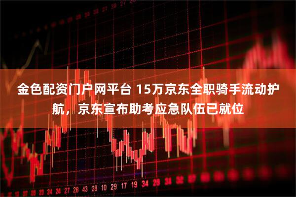金色配资门户网平台 15万京东全职骑手流动护航，京东宣布助考应急队伍已就位