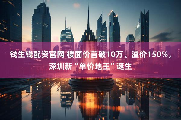 钱生钱配资官网 楼面价首破10万、溢价150%，深圳新“单价地王”诞生