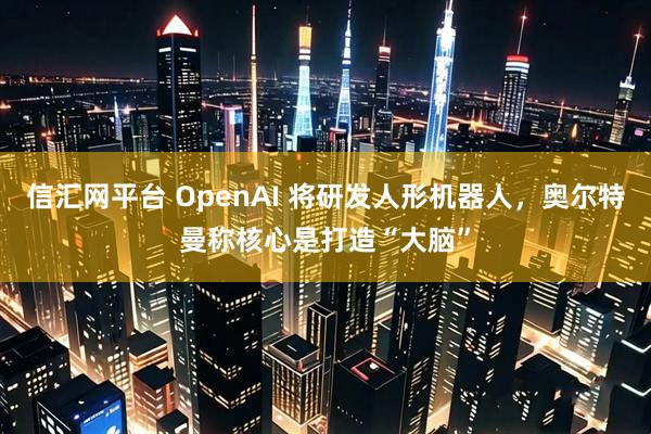 信汇网平台 OpenAI 将研发人形机器人，奥尔特曼称核心是打造“大脑”